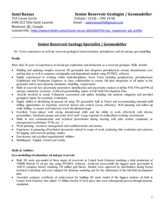 1
Sami Rassas Senior Reservoir Geologist / Geomodeller
724 Caven Circle Cellular : (514) – 290 19 68
H4M 2C2 Ville Saint Laurent Email : samirassas45@gmail.com
Montreal, QC, Canada
LinkedIn URL : https://www.linkedin.com/in/sami-rassas-b421b320?trk=nav_responsive_tab_profile
Senior Reservoir Geology Specialist / Geomodeller
26+ Years experiences in well site reservoir geological characterization, petrophysics and oil and gas geo-modelling
Profile
More than 26 years of experiences in oil and gas exploration and production as a reservoir geologist. Skills include:
 Building and updating complex reservoir 3D geomodels that integrates petrophysical, seismic interpretation, core
and log data as well as sequence stratigraphy and depositional models using PETREL software.
 Highly experienced in working within multi-disciplinary Asset Team including geophysicists, petrophysicists
Exploitation and Production Engineers in close collaboration to ensure full data integration of all inputs to the
geomodel and to meet dynamic simulation modelling requirements.
 Skills in reservoir key uncertainty parameters identification and uncertainty analysis to define P10, P50 and P90 oil
and gas volumetric scenarios. Achieved geomodelling inputs to Full Field Development Plan.
 Heavily involved in yearly Volumetric assessment and update including risk analysis, mitigation and provided
geological inputs for economic evaluations.
 Highly skilled in identifying by-passed oil using 3D geomodels built in Petrel and recommending potential infill
drilling opportunities to maximize reservoir lateral and vertical sweep efficiency. Well planning and follow-up
while drilling to ensure well trajectory reach the planned target.
 Excellent Team player with strong interpersonal skills and the ability to work effectively with diverse
personalities, functional groups and senior level staff. Large exposure to multicultural working environment.
 Skills in oral communication and technical presentation during meeting with joint venture companies or
management (workshops, TCM, etc...).
 Work planning, resources management and confident leader and mentor.
 Experience in preparing all technical documents related to scope of work, tendering, bids evaluation and contracts
for logging and reservoir geology studies.
 Fast-learner and excellent organizational abilities.
 Multilingual: English, French and Arabic.
Skills & Abilities
Geo-modelling ofsubsurface oil and gas reservoir
 Built 3D static geo-model of three major oil reservoirs in United Arab Emirates totalizing a daily production of
550000 Barrels of oil per day using PETREL software. Achieved successfully the biggest static geo-model in
ADCO company history totalizing 138 million grid blocks. Models were approved by shareholders during formal
technical workshops and were adopted for dynamic modeling and for the elaboration of the full field development
plan.
 Awarded company certificate of achievement for building 3D static model of the biggest onshore oil field in
United Arab Emirates that added 1.5 Billion barrels of oil in place that were subsequently proven through dynamic
simulation.
 