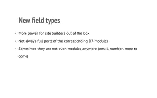 New field types
• More power for site builders out of the box
• Not always full ports of the corresponding D7 modules
• Sometimes they are not even modules anymore (email, number, more to
come)
 