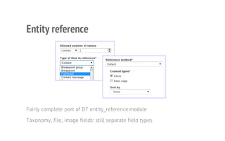 Entity reference
Fairly complete port of D7 entity_reference.module
Taxonomy, file, image fields: still separate field types
 