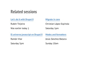 Let's do it with Drupal 8
Rubén Teijeiro
Was earlier today :)
Migrate in core
Christian López Espínola
Saturday 1pm
El universo javascript en Drupal 8
Ramón Vilar
Saturday 5pm
Modes and formatters
Jesús Sánchez Balsera
Sunday 10am
Related sessions
 