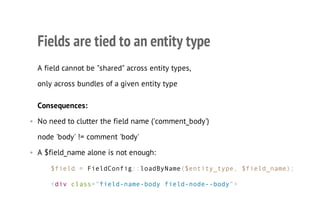 Fields are tied to an entity type
A field cannot be "shared" across entity types,
only across bundles of a given entity type
Consequences:
• No need to clutter the field name ('comment_body')
node 'body' != comment 'body'
• A $field_name alone is not enough:
$field = FieldConfig::loadByName($entity_type, $field_name);
<div class="field-name-body field-node--body">
 