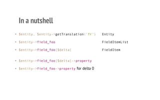 In a nutshell
• $entity, $entity->getTranslation('fr') Entity
• $entity->field_foo FieldItemList
• $entity->field_foo[$delta] FieldItem
• $entity->field_foo[$delta]->property
• $entity->field_foo->propertyfor delta 0
 