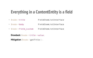 Everything in a ContentEntity is a field
• $node->title FieldItemListInterface
• $node->body FieldItemListInterface
• $node->field_custom FieldItemListInterface
Drawback: $node->title->value;
Mitigation: $node->getTitle();
 
