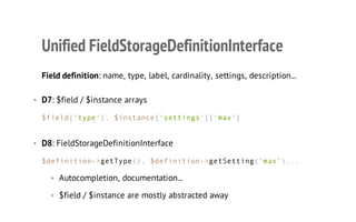 Unified FieldStorageDefinitionInterface
Field definition: name, type, label, cardinality, settings, description...
• D7: $field / $instance arrays
$field['type'], $instance['settings']['max']
• D8: FieldStorageDefinitionInterface
$definition->getType(), $definition->getSetting('max')...
• Autocompletion, documentation...
• $field / $instance are mostly abstracted away
 