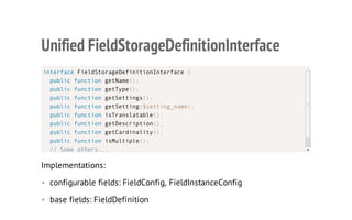 Unified FieldStorageDefinitionInterface
Implementations:
• configurable fields: FieldConfig, FieldInstanceConfig
• base fields: FieldDefinition
interface FieldStorageDefinitionInterface {
public function getName();
public function getType();
public function getSettings();
public function getSetting($setting_name);
public function isTranslatable();
public function getDescription();
public function getCardinality();
public function isMultiple();
// Some others...
 