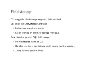 Field storage
• D7: pluggable "field storage engines", field per field
• D8: job of the EntityStorageController
• Entities are stored as a whole
• Easier to swap an alternate storage (Mongo...)
• Base class for "generic SQL field storage"
• Per-field tables (same as D7)
• Handles revisions, translations, multi values, multi properties
• ... only for configurable fields
 