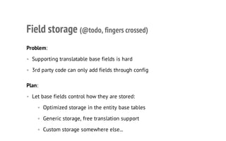 Field storage (@todo, fingers crossed)
Problem:
• Supporting translatable base fields is hard
• 3rd party code can only add fields through config
Plan:
• Let base fields control how they are stored:
• Optimized storage in the entity base tables
• Generic storage, free translation support
• Custom storage somewhere else...
 