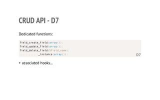 CRUD API - D7
Dedicated functions:
+ associated hooks...
field_create_field(array());
field_update_field(array());
field_delete_field($field_name);
............_instance(array()); D7
 
