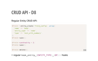 CRUD API - D8
Regular Entity CRUD API:
+ regular hook_entity_[ENTITY_TYPE]_[OP]()hooks
$field = entity_create('field_config', array(
'name' => 'body',
'entity_type' => 'node',
'type' => 'text_with_summary',
);
$field->save();
$field->cardinality = 2;
$field->save();
$field->delete(); D8
 