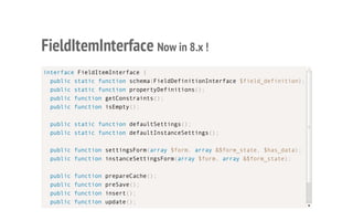 FieldItemInterface Now in 8.x !
interface FieldItemInterface {
public static function schema(FieldDefinitionInterface $field_definition);
public static function propertyDefinitions();
public function getConstraints();
public function isEmpty();
public static function defaultSettings();
public static function defaultInstanceSettings();
public function settingsForm(array $form, array &$form_state, $has_data);
public function instanceSettingsForm(array $form, array &$form_state);
public function prepareCache();
public function preSave();
public function insert();
public function update();
public function delete();
 