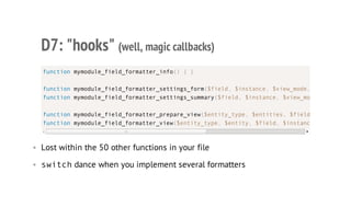 D7: "hooks" (well, magic callbacks)
• Lost within the 50 other functions in your file
• switchdance when you implement several formatters
function mymodule_field_formatter_info() { }
function mymodule_field_formatter_settings_form($field, $instance, $view_mode,
function mymodule_field_formatter_settings_summary($field, $instance, $view_mode
function mymodule_field_formatter_prepare_view($entity_type, $entities, $field
function mymodule_field_formatter_view($entity_type, $entity, $field, $instance
 