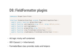 D8: FieldFormatter plugins
• All logic nicely self contained.
• OO! Classes! ( = Inheritance!)
• FormatterBase class provides stubs and helpers
namespace DrupalCoreField;
interface FormatterInterface extends PluginSettingsInterface {
public static function defaultSettings()
public function settingsForm(array $form, array &$form_state);
public function settingsSummary();
public function prepareView(array $entities_items);
public function view(FieldItemListInterface $items);
public function viewElements(FieldItemListInterface $items);
}
 