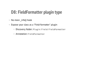 D8: FieldFormatter plugin type
• No more _info() hook
• Expose your class as a "Field formatter" plugin
• Discovery folder: Plugin/Field/FieldFormatter
• Annotation: FieldFormatter
 