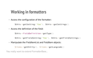 Working in formatters
• Access the configuration of the formatter:
$this->getSetting('foo'), $this->getSettings()
• Access the definition of the field:
$this->fieldDefinition->getType()
$this->getFieldSetting('foo'), $this->getFieldSettings()
• Manipulate the FieldItemList and FieldItem objects:
$items->getEntity(), $items->getLangcode()
You really want to extend FormatterBase...
 