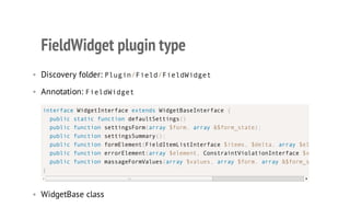 FieldWidget plugin type
• Discovery folder: Plugin/Field/FieldWidget
• Annotation: FieldWidget
• WidgetBase class
interface WidgetInterface extends WidgetBaseInterface {
public static function defaultSettings()
public function settingsForm(array $form, array &$form_state);
public function settingsSummary();
public function formElement(FieldItemListInterface $items, $delta, array $element
public function errorElement(array $element, ConstraintViolationInterface $violation
public function massageFormValues(array $values, array $form, array &$form_state
}
 