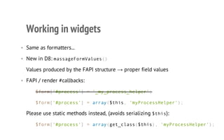 Working in widgets
• Same as formatters...
• New in D8: massageFormValues()
Values produced by the FAPI structure → proper field values
• FAPI / render #callbacks:
$form['#process'] = '_my_process_helper';
$form['#process'] = array($this, 'myProcessHelper');
Please use static methods instead, (avoids serializing $this):
$form['#process'] = array(get_class($this), 'myProcessHelper');
 