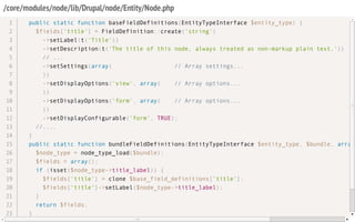 /core/modules/node/lib/Drupal/node/Entity/Node.php
public static function baseFieldDefinitions(EntityTypeInterface $entity_type) {
$fields['title'] = FieldDefinition::create('string')
->setLabel(t('Title'))
->setDescription(t('The title of this node, always treated as non-markup plain text.'))
// ...
->setSettings(array( // Array settings...
))
->setDisplayOptions('view', array( // Array options...
))
->setDisplayOptions('form', array( // Array options...
))
->setDisplayConfigurable('form', TRUE);
//....
}
public static function bundleFieldDefinitions(EntityTypeInterface $entity_type, $bundle, array
$node_type = node_type_load($bundle);
$fields = array();
if (isset($node_type->title_label)) {
$fields['title'] = clone $base_field_definitions['title'];
$fields['title']->setLabel($node_type->title_label);
}
return $fields;
}
1
2
3
4
5
6
7
8
9
10
11
12
13
14
15
16
17
18
19
20
21
22
23
 