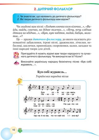 10
2. ДИТЯЧИЙ ФОЛЬКЛОР
Чи знайомі вам пісні: «Ходить квочка коло кілочка…», «Ви-
йди, вийди, сонечко, на дідове полечко...», «Печу, печу хлібчик
діткам на обідчик…», «Кую, кую чобіток, подай, бабцю, моло-
ток...»?
Це — зразки дитячого фольклору, до якого належать різ-
номанітні забавлянки, ігрові пісні, дражнилки, лічилки, не-
билиці, заклички, приповідки, скоромовки, казки, загадки та
інші народні твори для дітей.
Пригадайте й назвіть відомі вам твори народного та сучас-
ного дитячого фольклору. Чи виконуєте ви їх? Коли?
Виконайте українську народну безкінечну пісню «Був собі
журавель…».
Був собі журавель…
Українська народна пісня
1. Чи знаєте ви, що належить до дитячого фольклору?
2. Які твори дитячого фольклору вам відомі?
 