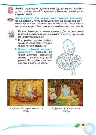 13
Який із прослуханих творів належить до вокальних, а який —
до інструментальних? Охарактеризуйте темп, динаміку про-
слуханих творів.
Гра-змагання «Хто краще знає дитячий фольклор».
Об’єднайтеся у групи й позмагайтеся на краще знання лі-
чилок, дражнилок, мирилок, скоромовок та ін. Переможе та
група, учасники якої продекламують найбільше різних творів.
1.	Назвіть різновиди дитячого фольклору. Допоможе в цьому
казковий скрипковий ключ: починайте читати, рухаючись
від центру зображення.
2.	Придумайте музичні міні-ка-
зочки за сюжетами художніх
творів Катерини Дудник.
3.	Проект «Знавці дитячого
фольклору». Дослідіть, які
твори дитячого фольклору
знають і виконують у вашій
родині. Підготуйте усне пові-
домлення для учнів класу.
К. Дудник. Мандрівники життя.
2008 р.
К. Дудник. Казки для мами.
2009 р.
 