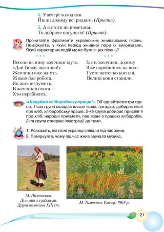 21
4. Увечері холодком
Йшли додому всі рядком. (Приспів).
5. А в стоги як пометаєм,
То добряче погуляєм! (Приспів).
Прочитайте фрагменти українських жниварських пісень.
Поміркуйте, у який період жнивної пори їх виконували.
Який характер мелодій може бути в цих пісень?
* * *					 * * *
Весело на ниву женчики ідуть:	 Ідіте, женчики, додому
«Дай Боже, щасливо!»	 Вже наробились на полі.
Женчики вже жнуть. Густе житечко косили,
Жваво йде робота, Великі копи ставили.
Як житце шумить.
В женчиків охота —
Хто перебіжить.
«Шануймо хліборобську працю!». Об’єднайтеся в три гру-
пи. 1-ша група складає власні вірші, загадки, добирає пісні
про хліб, хліборобську працю. 2-га група добирає прислів’я
про хліб, народні прикмети, пов’язані з працею хліборобів.
3-тя група створює ілюстрації до теми.
1. Розкажіть, які пісні українці співали під час жнив.
2. Поміркуйте, чому під час жнив звучала музика.
М. Тимченко. Косар. 1968 р.
М. Пимоненко.
Дівчина з граблями.
Друга половина ХІХ ст.
 