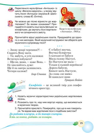 25
Перегляньте мультфільм «Антошка» із
циклу «Весела карусель», у якому зву-
чить пісня «Антошка» (музика В. Шаїн-
ського, слова Ю. Ентіна).
Чи можна цю пісню віднести до жар-
тівливих? За якими ознаками? При-
гадайте й назвіть інші мультфільми чи
кінофільми, де звучать пісні жартівли-
вого чи сатиричного змісту.
Прочитайте вірші українських поетів. Придумайте до одно-
го з них мелодію. Який музичний інструмент ви оберете для
музичного супроводу пісні?
* * *
— Знову мокрі черевики?! —
Сварить Вову мати.
— Ти, мабуть, в усіх калюжах
Встигнув побувати?
— Що ви, мамо, — каже Вова, —
Не хвилюйтесь дуже:
Ще й на завтра залишилось
Чотири калюжі!
Ігор Січовик
Симфонія — це великий твір для симфо-
нічного оркестру.
1.	Назвіть музичні характеристики українських жартівливих
пісень.
2.	Розкажіть про те, над чим жартує народ, що висміюється
в музичних творах.
3.	Прочитайте прислів’я. Поміркуйте, про що в них говорить-
ся. Чи відомі вам жартівливі пісні з подібним змістом?
До роботи плачучи, а до танців скачучи.
Їсть за вовка, робить за комара.
Кадр із мультфільму
«Антошка». 1969 р.
* * *
Є в бабусі внучка,
Внучка-білоручка
І сьогодні от бабуся
Мила голову Настусі,
Бо Настуся ще мала —
Тільки в сьомий перейшла!
Дорога бабусю,
Киньте мить Настусю.
За слова «не вмію»
Їй намильте шию
Грицько Бойко
 
