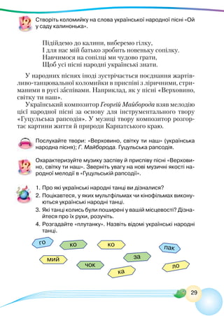 29
Створіть коломийку на слова української народної пісні «Ой
у саду калинонька».
Підійдемо до калини, виберемо гілку,
І для нас мій батько зробить новеньку сопілку.
Навчимося на сопілці ми чудово грати,
Щоб усі пісні народні українські знати.
У народних піснях іноді зустрічається поєднання жартів-
ливо-танцювальної коломийки в приспіві з ліричними, стри-
маними в русі заспівами. Наприклад, як у пісні «Верховино,
світку ти наш».
Український композитор Георгій Майборода взяв мелодію
цієї народної пісні за основу для інструментального твору
«Гуцульська рапсодія». У музиці твору композитор розгор-
тає картини життя й природи Карпатського краю.
Послухайте твори: «Верховино, світку ти наш» (українська
народна пісня); Г. Майборода. Гуцульська рапсодія.
Охарактеризуйте музику заспіву й приспіву пісні «Верхови-
но, світку ти наш». Зверніть увагу на нові музичні якості на-
родної мелодії в «Гуцульській рапсодії».
1.	Про які українські народні танці ви дізналися?
2.	Поцікавтеся, у яких мультфільмах чи кінофільмах викону-
ються українські народні танці.
3.	Які танці колись були поширені у вашій місцевості? Дізна-
йтеся про їх рухи, розучіть.
4.	Розгадайте «плутанку». Назвіть відомі українські народні
танці.
го
пак
ко
мий
ло
ка
за
ко
чок
 