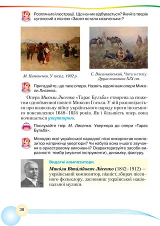 38
Розгляньте ілюстрації. Що на них відбувається? Який із творів
суголосий з піснею «Засвіт встали козаченьки»?
М. Пимоненко. У похід. 1902 р. С. Васильківський. Чота в степу.
Друга половина ХІХ ст.
Пригадайте, що таке опера. Назвіть відомі вам опери Мико-
ли Лисенка.
Опера Миколи Лисенка «Тарас Бульба» створена за сюже-
том однойменної повісті Миколи Гоголя. У ній розповідаєть-
ся про визвольну війну українського народу проти іноземно-
го поневолення 1648–1654 років. Як і більшість опер, вона
починається увертюрою.
Послухайте твір: М. Лисенко. Увертюра до опери «Тарас
Бульба».
Мелодію якої української народної пісні використав компо-
зитор наприкінці увертюри? Чи набула вона іншого звучан-
ня в оркестровому виконанні? Охарактеризуйте засоби ви-
разності: тембр (музичні інструменти), динаміку, фактуру.
Видатні композитори
Микола Віталійович Лисенко (1842–1912) —
український композитор, піаніст, збирач пісен-
ного фольклору, засновник української націо-
нальної музики.
 