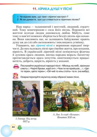 44
11. ЛІРИКА ДУШІ У ПІСНІ
Наш народ — талановитий і могутній, людяний, сердеч-
ний. Тому невичерпною є сила його пісень. Пережити всі
життєві незгоди людям допомагала любов. Мабуть, саме
тому в пам’яті кожного зберігається безліч пісень про кохан-
ня. Вони хвилюють нас, не залишають байдужими: крають
душу аж до сліз або заспокоюють і викликають усмішку.
Уважають, що ліричні пісні є вершиною народної твор-
чості. До них належать пісні про сімейне життя, про кохання,
вірність. В українській ліричній пісні оспівуються фізична
й духовна краса людини, висока народна мораль: багатству
протиставляється краса почуттів, опоетизовується працьо-
витість, доброта, щирість, вірність у коханні.
Послухайте українські народні пісні: «Місяць на небі, зіроньки
сяють»; «Чорнії брови, карії очі»; «Чом ти не прийшов...»; «Цві-
те терен, цвіте терен»; «Ой чий то кінь стоїть» та ін. (на вибір).
Охарактеризуйте музичну мову обраної вами пісні.
1. Чи відомо вам, що таке «ліричні настрої»?
2. Як ви думаєте, про що співається в ліричних піснях?
І. Гончар. Під вечір.
1977 р.
А. Лях. Із серії «Козаки».
Початок ХХІ ст.
 