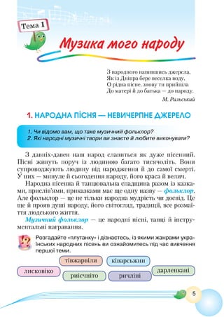 5
Музика мого народу
З народного напившись джерела,
Як із Дніпра бере веселка воду,
О рідна пісне, знову ти прийшла
До матері й до батька — до народу.
М. Рильський
З давніх-давен наш народ славиться як дуже пісенний.
Пісні живуть поруч із людиною багато тисячоліть. Вони
супроводжують людину від народження й до самої смерті.
У них — минуле й сьогодення народу, його краса й велич.
Народна пісенна й танцювальна спадщина разом із казка-
ми, прислів’ями, приказками має ще одну назву — фольклор.
Але фольклор — це не тільки народна мудрість чи досвід. Це
ще й прояв душі народу, його світогляд, традиції, все розмаї-
ття людського життя.
Музичний фольклор — це народні пісні, танці й інстру-
ментальні награвання.
Розгадайте «плутанку» і дізнаєтесь, із якими жанрами укра-
їнських народних пісень ви ознайомитесь під час вивчення
першої теми.
лисковіко
риісчніто
тівжарвіли
дарленкані
ричліні
ківарсьжни
1. Народна пісня — невичерпне джерело
1. Чи відомо вам, що таке музичний фольклор?
2. Які народні музичні твори ви знаєте й любите виконувати?
 