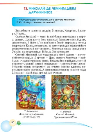 50
13. МИКОЛАЙ ІДЕ, ЧЕМНИМ ДІТЯМ
ДАРУНКИ НЕСЕ
Зима багата на свята: Андрія, Миколая, Катерини, Варва-
ри, Наума…
Святий Миколай — один із найбільш шанованих у наро-
ді святих. Ще за життя його називали батьком сиріт, бідних,
знедолених. З його ім’ям пов’язано безліч народних легенд
і переказів. Купці, мореплавці та землепрохідці вважали його
своїм охоронцем і заступником. Миколая також шанували в
Україні як покровителя Війська Запорозького.
Святий Миколай для українських дітей здавна — почес-
ний охоронець, а 19 грудня — День святого Миколая — най-
більш очікуване радісне свято. Традиційно в цей день святий
приносить кожній дитині подарунок — «миколайчик», не за-
буваючи однак посоромити за нечемні вчинки (декому на-
віть приносить різочки). А діти намагаються не гнівити «діда
Миколая», який знає про всі їхні вчинки.
1. Чому діти України чекають День святого Миколая?
2. Які пісні про це свято ви знаєте?
Т. Зеленченко.
День святого Миколая.
Початок ХХІ ст.
Л. Мартін.
Святий Миколай.
Друга половина ХХ ст.
 