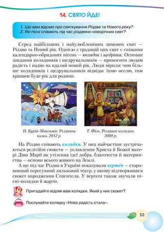 53
14. СВЯТО ЙДЕ!
Серед найбільших і найулюбленіших зимових свят —
Різдво та Новий рік. Однією з традицій цих свят є співання
календарно-обрядових пісень — колядок і щедрівок. Основне
завдання колядників і щедрувальників — приносити людям
радість і надію на вдалий новий рік. Люди вірили: чим біль-
ше колядників і щедрувальників відвідає їхню оселю, тим
кращим буде рік для родини.
Н. Курій-Максимів. Різдвяна
казка. 2012 р.
Т. Філь. Різдвяні колядки.
2008 р.
На Різдво співають колядки. У них найчастіше зустріча-
ються релігійні сюжети — уславлення Христа й Божої мате-
рі Діви Марії як утілення ідеї добра, благочестя й материн-
ства — основи всього живого на Землі.
А ще під час Різдва в Україні показували вертеп — старо-
винний пересувний ляльковий театр, у якому відтворювався
сюжет народження Спасителя. У вертепі також звучали пі-
сні-колядки й жарти.
Пригадайте відомі вам колядки. Який у них сюжет?
Послухайте колядку «Нова радість стала».
1. Що вам відомо про святкування Різдва та Нового року?
2. Які пісні співають під час різдвяно-новорічних свят?
 