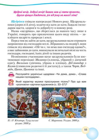 55
Щедрий вечір, добрий вечір! Бажаю вам ці свята провести,
других кращих діждатися, рік від року на многії літа!
Щедрівки співали напередодні Нового року. Щедруваль-
ники (дорослі й діти), ходячи від хати до хати, бажали госпо-
дарям щастя, здоров’я та добробуту в новому році.
Назва «щедрівка», що збереглася до нашого часу лише в
Україні, говорить про призначення цього виду пісень — за-
кликати щедрість природи і землі.
Перед тим як зайти до хати, щедрувальники мали отримати
запрошення від господарів оселі. Зібравшись на подвір’ї, вони
співали під вікнами: «Ой чи є, чи нема пан-господар вдома?»,
а вже зайшовши до хати, виконували величальні пісні на честь
господаря, господині, їхніх дітей та інших родичів.
Незмінними учасниками ватаг щедрувальників були кос-
тюмовані персонажі: Маланка (хлопець, убраний у дівчачий
одяг), Василько (дівчина, убрана в хлопця), Дід-поводир з
Козою (символом родючості й достатку), а також Чорт, Вед-
мідь, Циган, Циганка та інші.
Послухайте українські щедрівки «Чи дома, дома», «Слава
нашим господарям».
Який характер музики прослуханих пісень? Про що вам
«розповіли» картини художників (с. 53–57)?
Н. і Р. Юсипчук. Гуцульське
різдво. 2008 р.
Є. Миронова. Різдво. 2000 р.
 