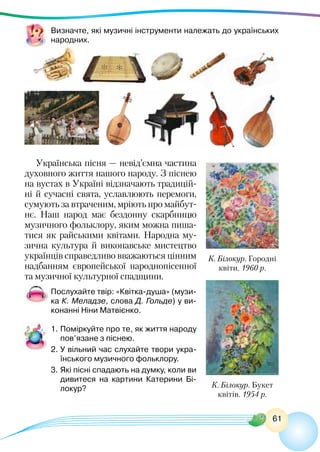 61
Визначте, які музичні інструменти належать до українських
народних.
Українська пісня — невід’ємна частина
духовного життя нашого народу. З піснею
на вустах в Україні відзначають традицій-
ні й сучасні свята, уславлюють перемоги,
сумують за втраченим, мріють про майбут-
нє. Наш народ має бездонну скарбницю
музичного фольклору, яким можна пиша-
тися як райськими квітами. Народна му-
зична культура й виконавське мистецтво
українців справедливо вважаються цінним
надбанням європейської народнопісенної
та музичної культурної спадщини.
Послухайте твір: «Квітка-душа» (музи-
ка К. Меладзе, слова Д. Гольде) у ви-
конанні Ніни Матвієнко.
1.	Поміркуйте про те, як життя народу
пов’язане з піснею.
2.	У вільний час слухайте твори укра-
їнського музичного фольклору.
3.	Які пісні спадають на думку, коли ви
дивитеся на картини Катерини Бі-
локур?
К. Білокур. Городні
квіти. 1960 р.
К. Білокур. Букет
квітів. 1954 р.
 