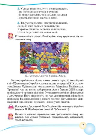 7
2. У лиху годиноньку ти не покорилася.
І не полонянкою стала в чужині.
Не скорена силою, ти з землею злилася
І зросла калиною на своїй землі.
3. Ти, умита росами, вітерцем колихана,
Зацвіла квіт-зорями рано навесні.
Україно-дівчино, червона калинонько,
Стала Берегинею ти давно мені.
Розгляньте ілюстрацію. Поміркуйте, чому художниця так на-
звала картину.
Багато українських пісень мають свою історію. Є вона й у пі-
сні «Ще не вмерла Україна», що написана в середині ХІХ ст. пое-
том Павлом Чубинським і композитором Михайлом Вербицьким.
Тривалий час цю пісню забороняли. Але в березні 2003 р. пер-
ший куплет і приспів цієї пісні були затверджені як Державний
Гімн України. Його виконують під час урочистостей, офіційних
прийомів. На знак любові й поваги до своєї Батьківщини Дер-
жавний Гімн України слухають і виконують стоячи.
Послухайте Державний Гімн України «Ще не вмерла України»
(музика М. Вербицького, слова П. Чубинського).
Визначте музичні характеристики прослуханого гімну: ха-
рактер, тип музики (пісенний, танцювальний, маршовий),
темп, динаміку.
М. Тимченко. Співуча Україна. 2007 р.
 