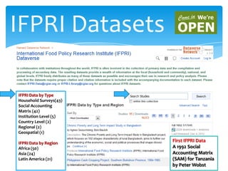 IFPRI Datasets
First IFPRI Data
A 1992 Social
Accounting Matrix
(SAM) for Tanzania
by Peter Wobst
IFPRI Data by Type
Household Surveys(43)
Social Accounting
Matrix (42)
Institution Level (5)
Country Level (2)
Regional (2)
Geospatial (1)
IFPRI Data by Region
Africa (50)
Asia (24)
Latin America (21)
 