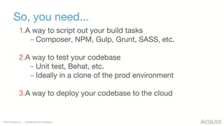 ©2016 Acquia Inc. — Confidential and Proprietary
So, you need...
1.A way to script out your build tasks
– Composer, NPM, Gulp, Grunt, SASS, etc.
2.A way to test your codebase
– Unit test, Behat, etc.
– Ideally in a clone of the prod environment
3.A way to deploy your codebase to the cloud
 