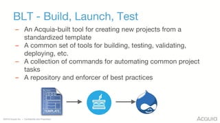 ©2016 Acquia Inc. — Confidential and Proprietary
BLT - Build, Launch, Test
– An Acquia-built tool for creating new projects from a
standardized template
– A common set of tools for building, testing, validating,
deploying, etc.
– A collection of commands for automating common project
tasks
– A repository and enforcer of best practices
 