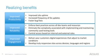 ©2016 Acquia Inc. — Confidential and Proprietary
Realizing benefits
25
Improved
Productivity
Improved
Reliability
Improved
Engagement
• Improved site uptime
• Increased frequency of Dx updates
• Faster bug fixes
• Enforce best practices across all dev teams and resources
• Eliminate the complexity associated with implementing and maintaining
commonly used testing tools
• Control access based on internal and external roles
• Deliver your customers digital experiences that adjust to market
conditions
• Develop truly responsive sites across devices, languages and regions
 