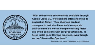 “With self-service environments available through
Acquia Cloud CD, we test more often and move to
production faster. They allow our product
managers to test simultaneously in separate
environments so we can complete testing faster
and avoid collisions with our production site. It
helps instill good DevOps practices, even though
we don’t have a DevOps team”
Matthew Crist, Lead Developer, City of Boston
 