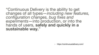 “Continuous Delivery is the ability to get
changes of all types—including new features,
configuration changes, bug fixes and
experiments—into production, or into the
hands of users, safely and quickly in a
sustainable way.”
- https://continuousdelivery.com/
 