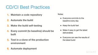CD/CI Best Practices
1. Maintain a code repository
2. Automate the build
3. Make the build self-testing
4. Every commit (to baseline) should be
built
5. Test in a clone of the production
environment
6. Automate deployment
Notes:
● Everyone commits to the
baseline every day
● Keep the build fast
● Make it easy to get the latest
deliverables
● Everyone can see the results of
the latest build
 