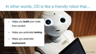 7 ©2016 Acquia Inc. — Confidential and Proprietary
– Helps you build your code
from scratch
– Helps you automate testing
– Helps you automate
deployment
In other words, CD is like a friendly robot that...
 
