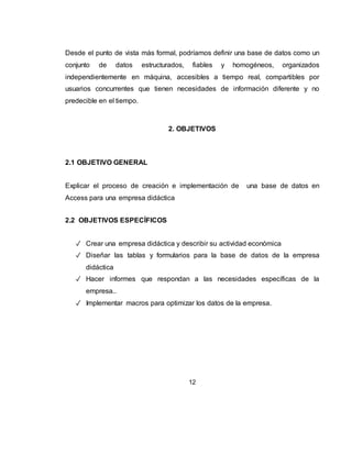 12
3 PLANTEAMIENTO DEL PROBLEMA
3.1 DEFINICIÓN DEL PROBLEMA
Una empresa maneja volúmenes de información que día a día va creciendo de
forma exponencial, los archivadores de hojas de vida, facturas, inventarios y
garantías de servicios van en aumento, se tienen muchos archivadores y cajas
con papeles por organizar, por ello es necesario sistematizar toda esa información
en una base de datos que nos permita almacenarla para su posterior consulta
sobre parte o la totalidad de esos datos.
3.2 JUSTIFICACIÓN
Piensa en lo perjudicial que sería por ejemplo para una empresa olvidar los datos
relacionados con sus proveedores, o peor aún, de sus clientes, por lo que no
podrían contactarse con ellos de ninguna forma en caso que lo necesitaran.
Una forma de dar solución a este problema, sería archivando correctamente
aquellos datos relevantes y de interés para nosotros, cosa que estén disponibles
en cualquier momento.
 