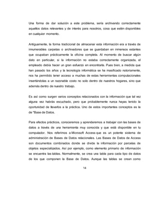 14
4. MARCO TEÓRICO
4.1. BASE DE DATOS.
Una base de datos es un conjunto de datos que están organizados para un uso
determinado y el conjunto de los programas que permiten gestionar estos datos es
lo que se denomina Sistema Gestor de Bases de Datos.
Las bases de datos de Access 2010 tienen la extensión .ACCDB, son bases de
datos relacionales, los datos se organizan en Tablas.
4.1.1 Tablas de datos. Una tabla de datos es un objeto que se define y
utiliza para almacenar los datos. Una tabla contiene información sobre un tema o
asunto particular. Las tablas contienen campos que almacenan los diferentes
datos como el código del cliente, nombre del cliente, dirección,... al conjunto de
campos para un mismo objeto de la tabla se le denomina registro o fila, así todos
los campos de un cliente forman un registro, todos los datos de otro cliente forman
otro registro,...
 