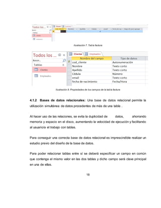 18
Las tablas se relacionan de dos a dos, donde una de ellas será la tabla principal
(de la que parte relación) y la otra será la tabla secundaria (destino de la relación).
4.1.2.1 Tipos de relaciones: Se pueden distinguir tres tipos de relaciones:
Relación Uno a Uno: Cuando un registro de una tabla sólo puede estar
relacionado con un único registro de la otra tabla y viceversa.
Por ejemplo: tenemos dos tablas una con los datos de diferentes poblaciones y
otra con una lista de Alcaldes, una población sólo puede tener un alcalde, y un
alcalde lo será únicamente de una población.
Relación Uno a Varios: Cuando un registro de una tabla (tabla secundaria) sólo
puede estar relacionado con un único registro de la otra tabla (tabla principal) y un
registro de la otra tabla (tabla principal) puede tener más de un registro
relacionado en la primera tabla (tabla secundaria).
Por ejemplo: tenemos dos tablas una con los datos de diferentes poblaciones y
otra con los habitantes, una población puede tener más de un habitante, pero un
habitante pertenecerá (estará empadronado) en una única población.
Relación Varios a Varios: Cuando un registro de una tabla puede estar
relacionado con más de un registro de la otra tabla y viceversa.
Por ejemplo: tenemos dos tablas una con los datos de clientes y otra con los
artículos que se venden en la empresa, un cliente podrá realizar un pedido con
varios artículos, y un artículo podrá ser vendido a más de un cliente.
 