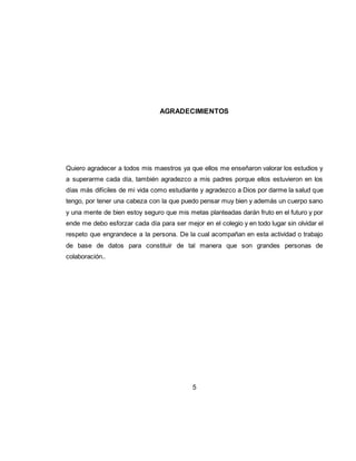 5
AGRADECIMIENTOS
Quiero agradecer a todos mis maestros ya que ellos me enseñaron valorar los estudios y
a superarme cada día, también agradezco a mis padres porque ellos estuvieron en los
días más difíciles de mi vida como estudiante y agradezco a Dios por darme la salud que
tengo, por tener una cabeza con la que puedo pensar muy bien y además un cuerpo sano
y una mente de bien estoy seguro que mis metas planteadas darán fruto en el futuro y por
ende me debo esforzar cada día para ser mejor en el colegio y en todo lugar sin olvidar el
respeto que engrandece a la persona. De la cual acompañan en esta actividad o trabajo
de base de datos para constituir de tal manera que son grandes personas de
colaboración..
 