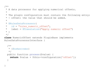 /**
* A data processor for applying numerical offsets.
*
* The plugin configuration must contain the following entry:
* - offset: the value that should be added.
*
* @RulesDataProcessor(
* id = "rules_numeric_offset",
* label = @Translation("Apply numeric offset")
* )
*/
class NumericOffset extends PluginBase implements
RulesDataProcessorInterface {
/**
* {@inheritdoc}
*/
public function process($value) {
return $value + $this->configuration['offset'];
}
}
 
