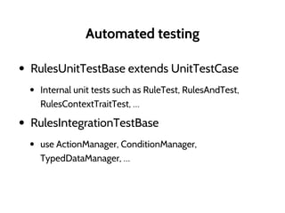 Automated testing
• RulesUnitTestBase extends UnitTestCase
• Internal unit tests such as RuleTest, RulesAndTest,
RulesContextTraitTest, …
• RulesIntegrationTestBase
• use ActionManager, ConditionManager,
TypedDataManager, …
 