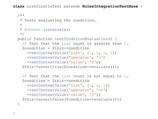 class ListCountIsTest extends RulesIntegrationTestBase {
/**
* Tests evaluating the condition.
*
* @covers ::evaluate()
*/
public function testConditionEvaluation() {
// Test that the list count is greater than 2.
$condition = $this->condition
->setContextValue('list', [1, 2, 3, 4])
->setContextValue('operator', '>')
->setContextValue('value', '2');
$this->assertTrue($condition->evaluate());
// Test that the list count is not equal to 0.
$condition = $this->condition
->setContextValue('list', [1, 2, 3])
->setContextValue('operator', '==')
->setContextValue('value', '0');
$this->assertFalse($condition->evaluate());
}
}
 