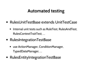 Automated testing
• RulesUnitTestBase extends UnitTestCase
• Internal unit tests such as RuleTest, RulesAndTest,
RulesContextTraitTest, …
• RulesIntegrationTestBase
• use ActionManager, ConditionManager,
TypedDataManager, …
• RulesEntityIntegrationTestBase
 